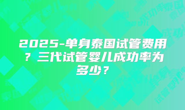 2025-单身泰国试管费用？三代试管婴儿成功率为多少？