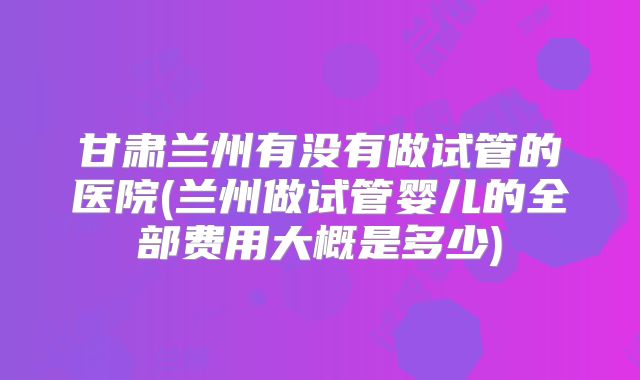甘肃兰州有没有做试管的医院(兰州做试管婴儿的全部费用大概是多少)