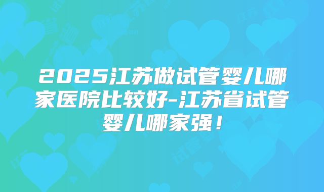 2025江苏做试管婴儿哪家医院比较好-江苏省试管婴儿哪家强！