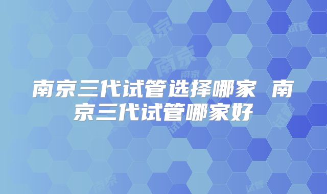 南京三代试管选择哪家 南京三代试管哪家好