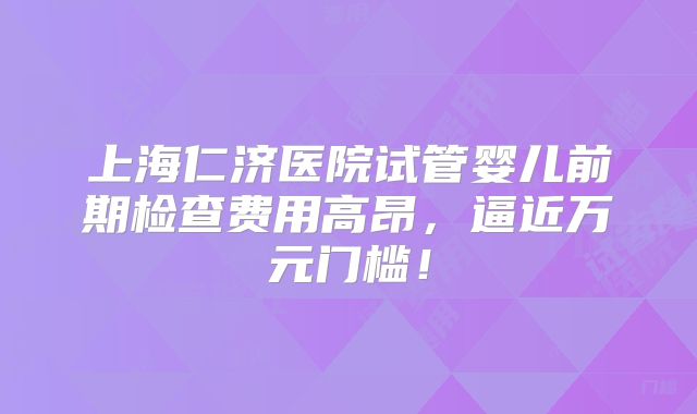 上海仁济医院试管婴儿前期检查费用高昂，逼近万元门槛！