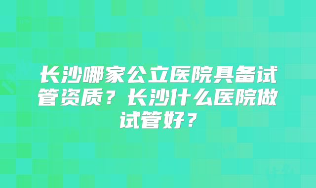 长沙哪家公立医院具备试管资质？长沙什么医院做试管好？