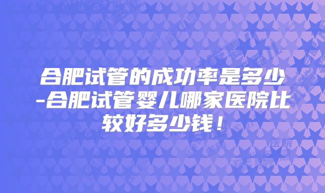 合肥试管的成功率是多少-合肥试管婴儿哪家医院比较好多少钱！