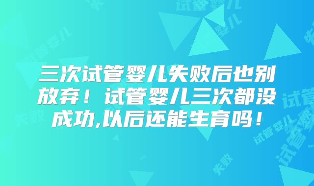 三次试管婴儿失败后也别放弃！试管婴儿三次都没成功,以后还能生育吗！