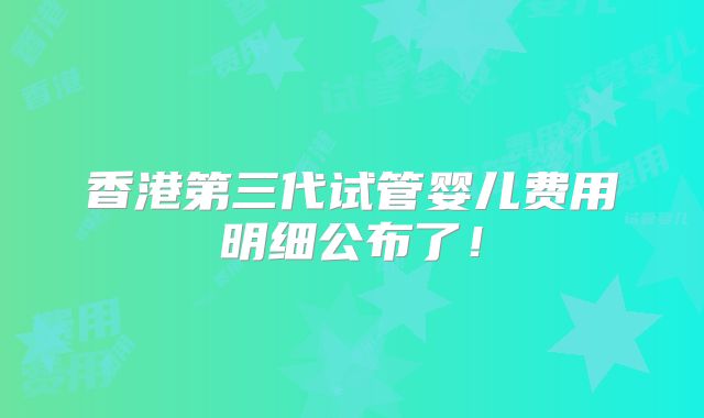 香港第三代试管婴儿费用明细公布了！
