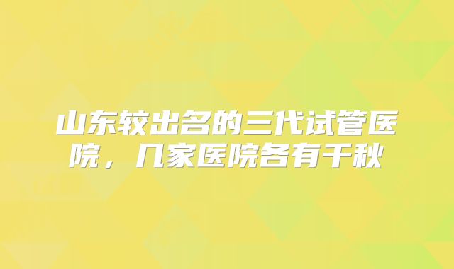 山东较出名的三代试管医院,几家医院各有千秋