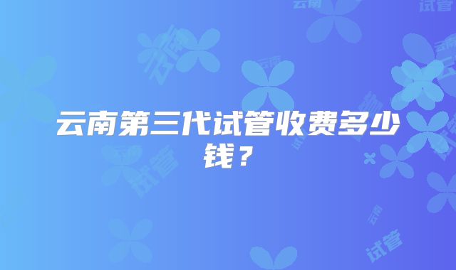云南第三代试管收费多少钱？
