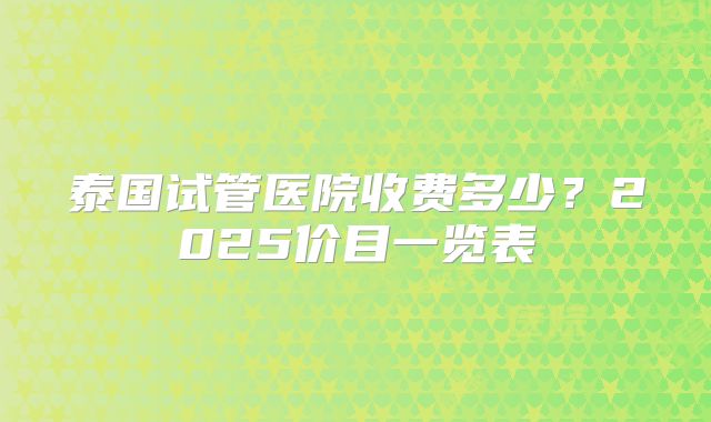 泰国试管医院收费多少？2025价目一览表