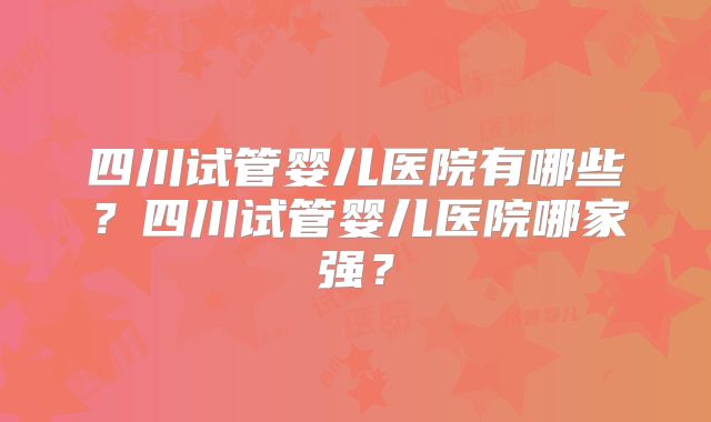 四川试管婴儿医院有哪些？四川试管婴儿医院哪家强？