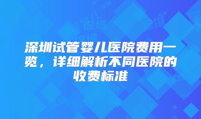深圳试管婴儿医院费用一览，详细解析不同医院的收费标准