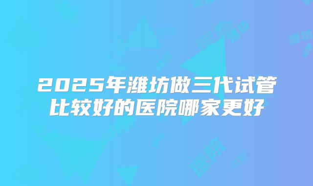 2025年潍坊做三代试管比较好的医院哪家更好