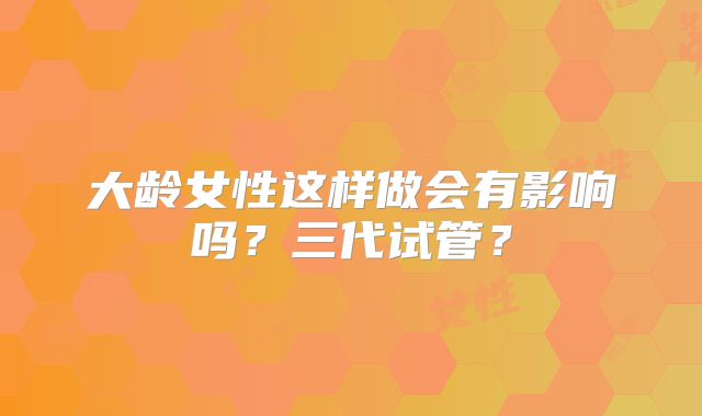 大龄女性这样做会有影响吗？三代试管？
