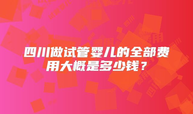 四川做试管婴儿的全部费用大概是多少钱?