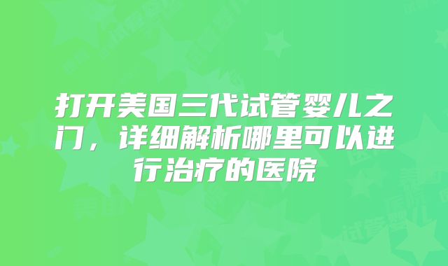 打开美国三代试管婴儿之门,详细解析哪里可以进行治疗的医院