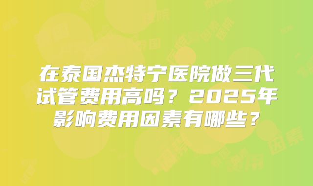 在泰国杰特宁医院做三代试管费用高吗？2025年影响费用因素有哪些？