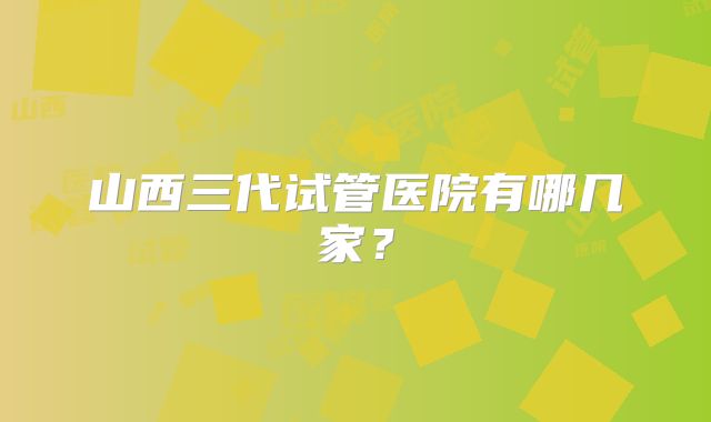 山西三代试管医院有哪几家?