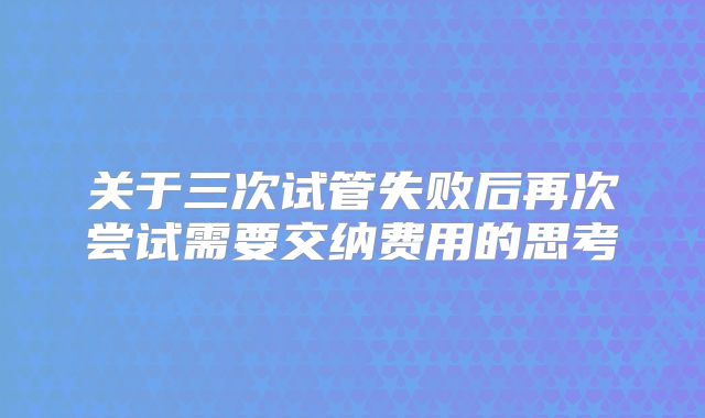 关于三次试管失败后再次尝试需要交纳费用的思考