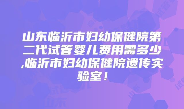 山东临沂市妇幼保健院第二代试管婴儿费用需多少,临沂市妇幼保健院遗传实验室!