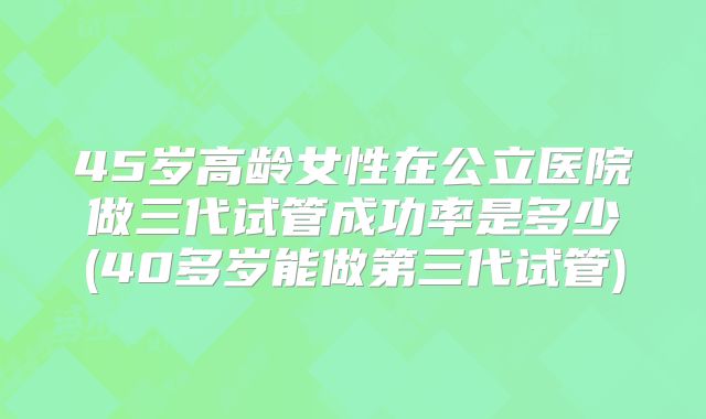 45岁高龄女性在公立医院做三代试管成功率是多少(40多岁能做第三代试管)