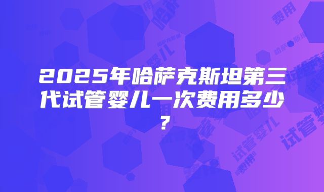 2025年哈萨克斯坦第三代试管婴儿一次费用多少？