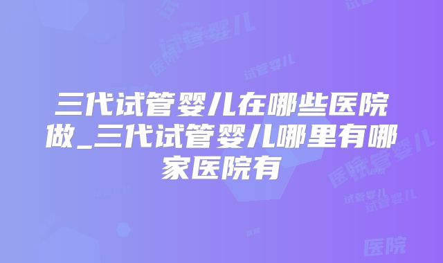 三代试管婴儿在哪些医院做_三代试管婴儿哪里有哪家医院有