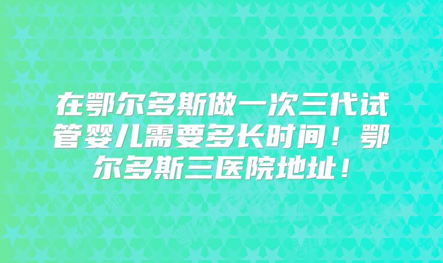 在鄂尔多斯做一次三代试管婴儿需要多长时间！鄂尔多斯三医院地址！