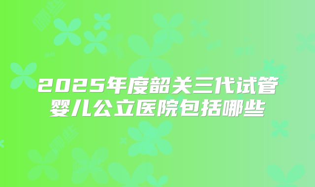 2025年度韶关三代试管婴儿公立医院包括哪些