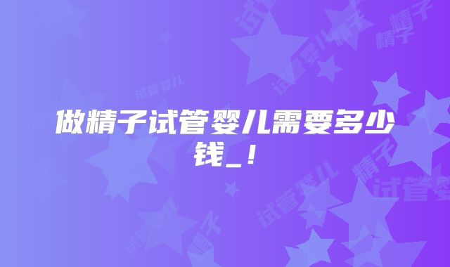 做精子试管婴儿需要多少钱_!
