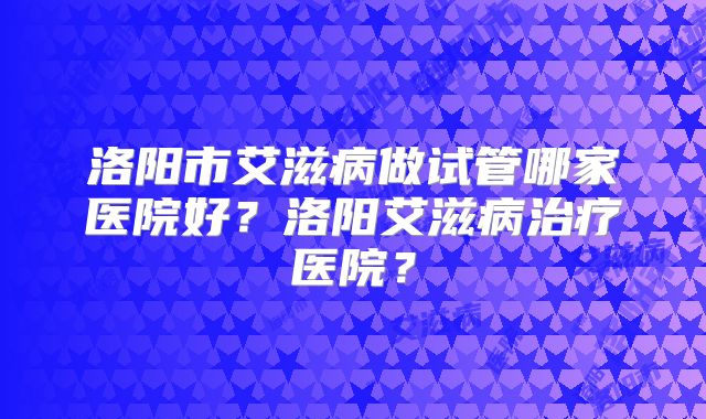 洛阳市艾滋病做试管哪家医院好？洛阳艾滋病治疗医院？