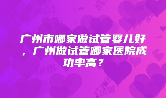广州市哪家做试管婴儿好,广州做试管哪家医院成功率高?