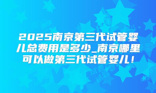2025南京第三代试管婴儿总费用是多少_南京哪里可以做第三代试管婴儿！