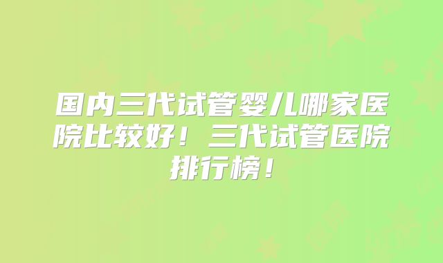国内三代试管婴儿哪家医院比较好!三代试管医院排行榜!