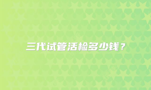 三代试管活检多少钱？