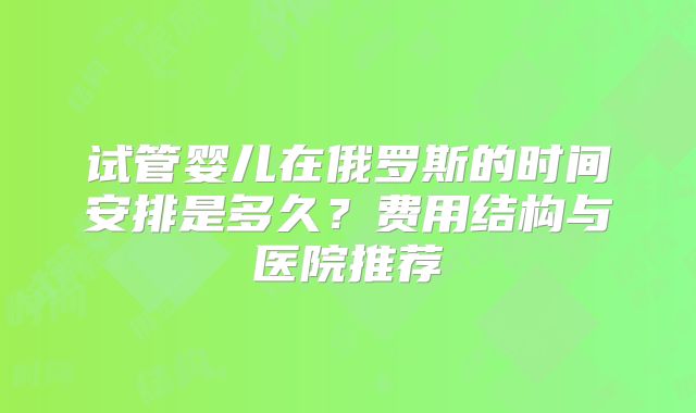 试管婴儿在俄罗斯的时间安排是多久?费用结构与医院推荐