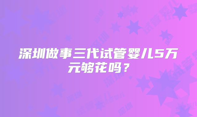 深圳做事三代试管婴儿5万元够花吗?