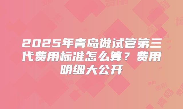 2025年青岛做试管第三代费用标准怎么算？费用明细大公开