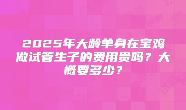 2025年大龄单身在宝鸡做试管生子的费用贵吗？大概要多少？