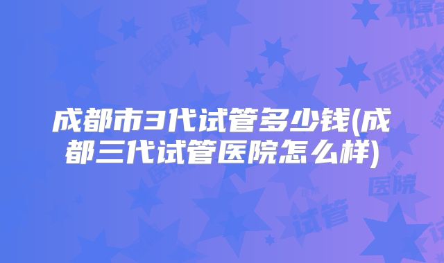 成都市3代试管多少钱(成都三代试管医院怎么样)