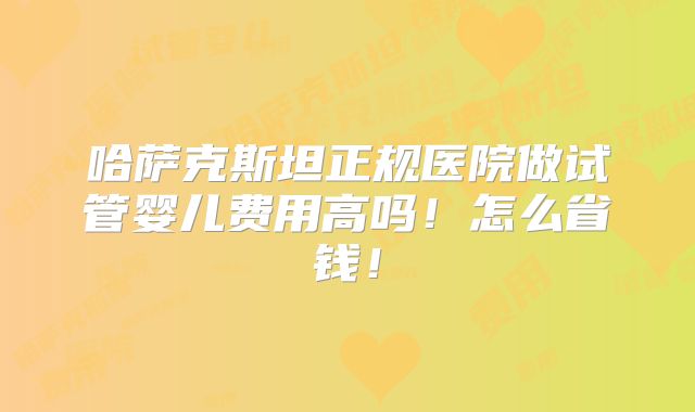 哈萨克斯坦正规医院做试管婴儿费用高吗！怎么省钱！