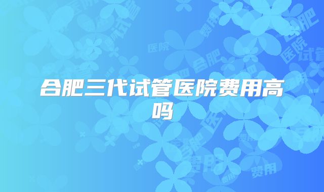 合肥三代试管医院费用高吗