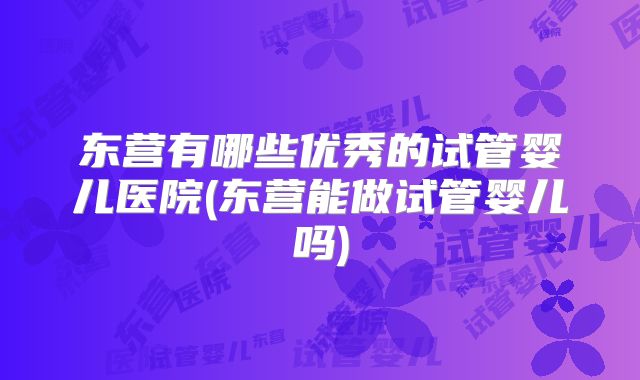 东营有哪些优秀的试管婴儿医院(东营能做试管婴儿吗)