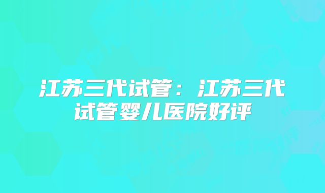 江苏三代试管：江苏三代试管婴儿医院好评