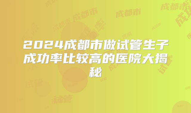 2024成都市做试管生子成功率比较高的医院大揭秘