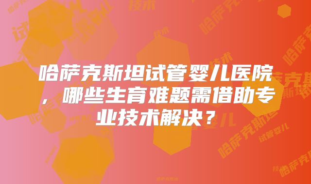 哈萨克斯坦试管婴儿医院，哪些生育难题需借助专业技术解决？