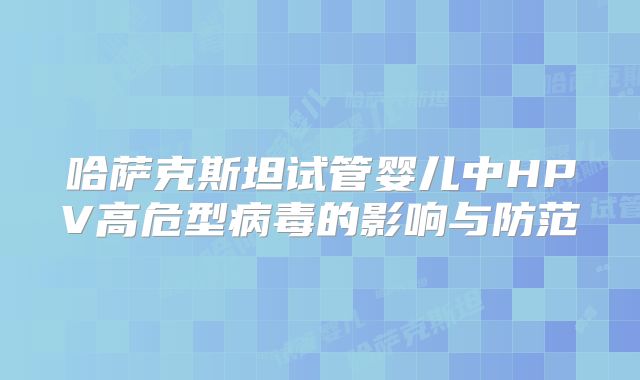 哈萨克斯坦试管婴儿中HPV高危型病毒的影响与防范