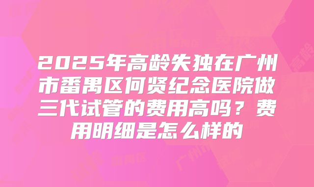 2025年高龄失独在广州市番禺区何贤纪念医院做三代试管的费用高吗？费用明细是怎么样的