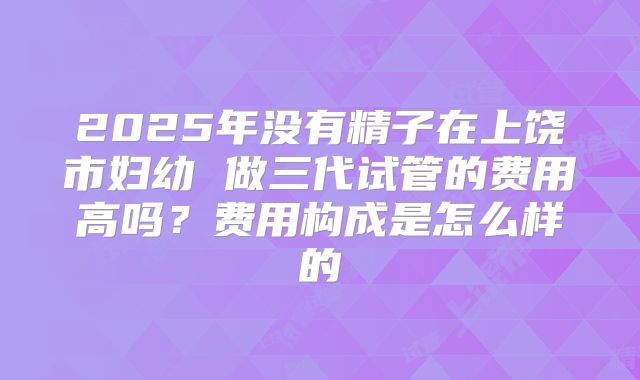2025年没有精子在上饶市妇幼 做三代试管的费用高吗?费用构成是怎么样的