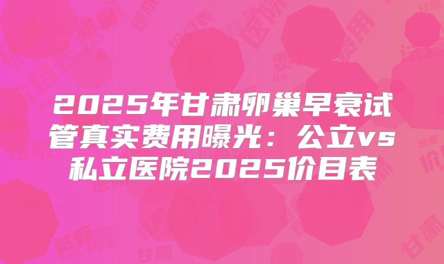 2025年甘肃卵巢早衰试管真实费用曝光:公立vs私立医院2025价目表