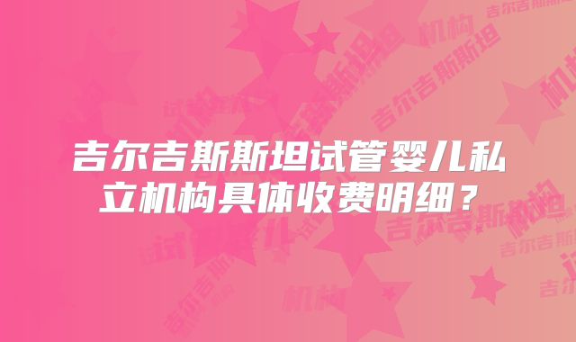 吉尔吉斯斯坦试管婴儿私立机构具体收费明细？
