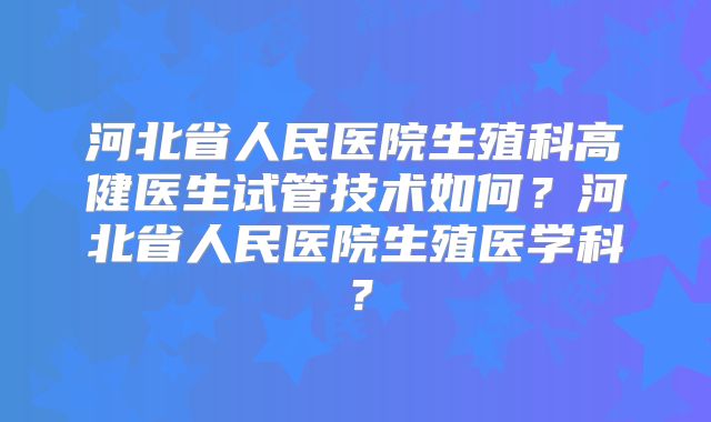 河北省人民医院生殖科高健医生试管技术如何？河北省人民医院生殖医学科？